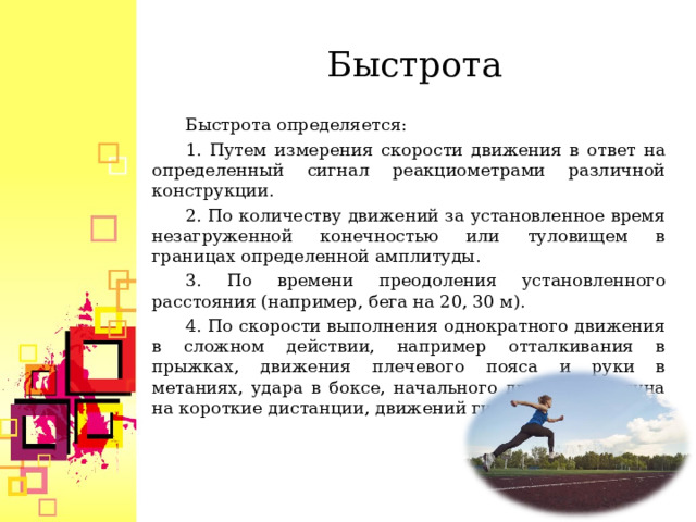 Быстрота Быстрота определяется: 1. Путем измерения скорости движения в ответ на определенный сигнал реакциометрами различной конструкции. 2. По количеству движений за установленное время незагруженной конечностью или туловищем в границах определенной амплитуды. 3. По времени преодоления установленного расстояния (например, бега на 20, 30 м). 4. По скорости выполнения однократного движения в сложном действии, например отталкивания в прыжках, движения плечевого пояса и руки в метаниях, удара в боксе, начального движения бегуна на короткие дистанции, движений гимнаста и т.д.  