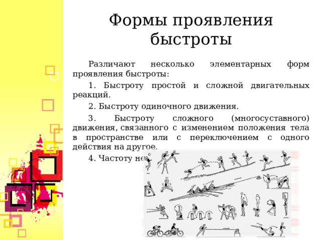 Формы проявления быстроты Различают несколько элементарных форм проявления быстроты: 1. Быстроту простой и сложной двигательных реакций. 2. Быстроту одиночного движения. 3. Быстроту сложного (многосуставного) движения, связанного с изменением положения тела в пространстве или с переключением с одного действия на другое. 4. Частоту ненагруженных движений.  