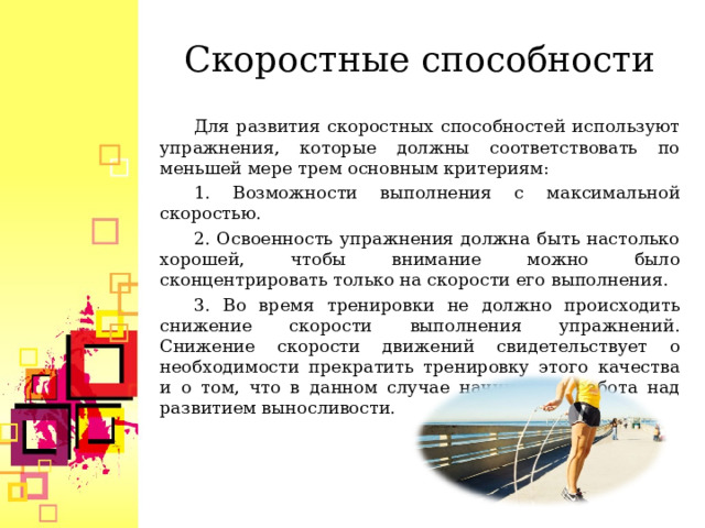 Скоростные способности Для развития скоростных способностей используют упражнения, которые должны соответствовать по меньшей мере трем основным критериям: 1. Возможности выполнения с максимальной скоростью. 2. Освоенность упражнения должна быть настолько хорошей, чтобы внимание можно было сконцентрировать только на скорости его выполнения. 3. Во время тренировки не должно происходить снижение скорости выполнения упражнений. Снижение скорости движений свидетельствует о необходимости прекратить тренировку этого качества и о том, что в данном случае начинается работа над развитием выносливости.  