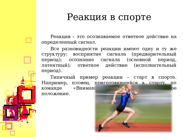 Реакция в спорте Реакция – это осознаваемое ответное действие на определенный сигнал. Все разновидности реакции имеют одну и ту же структуру: восприятие сигнала (предварительный период); осознание сигнала (основной период, латентный); ответное действие (исполнительный период). Типичный пример реакции – старт в спорте. Например, пловец, приготовившийся к старту, по команде «Внимание!» принимает исходное положение.  