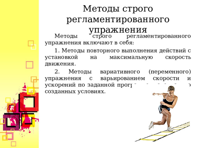  Методы строго регламентированного упражнения    Методы строго регламентированного упражнения включают в себя: 1. Методы повторного выполнения действий с установкой на максимальную скорость движения. 2. Методы вариативного (переменного) упражнения с варьированием скорости и ускорений по заданной программе в специально созданных условиях.  