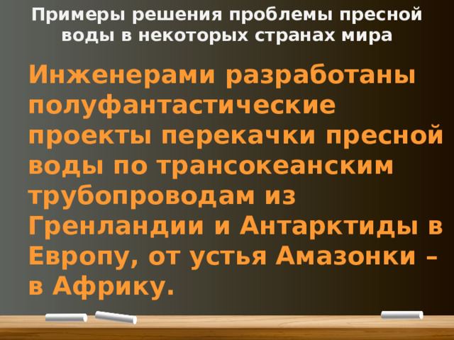 Примеры решения проблемы пресной воды в некоторых странах мира Инженерами разработаны полуфантастические проекты перекачки пресной воды по трансокеанским трубопроводам из Гренландии и Антарктиды в Европу, от устья Амазонки – в Африку. 