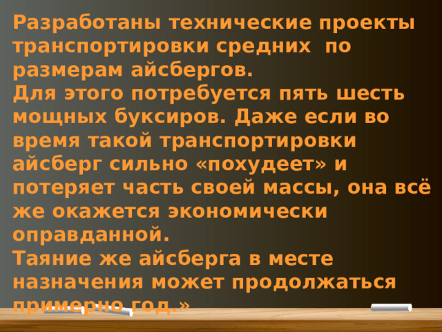 Разработаны технические проекты транспортировки средних по размерам айсбергов. Для этого потребуется пять шесть мощных буксиров. Даже если во время такой транспортировки айсберг сильно «похудеет» и потеряет часть своей массы, она всё же окажется экономически оправданной. Таяние же айсберга в месте назначения может продолжаться примерно год.» 