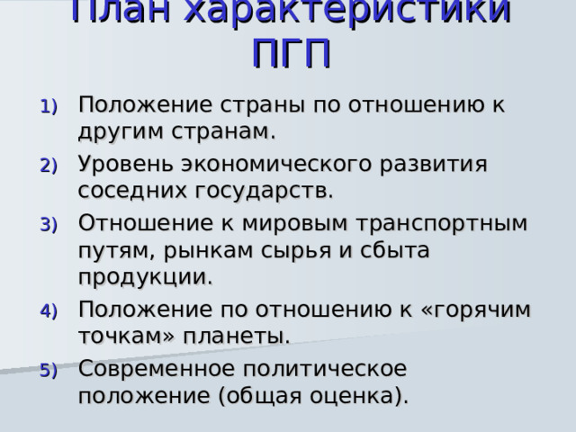 План характеристики ПГП Положение страны по отношению к другим странам. Уровень экономического развития соседних государств. Отношение к мировым транспортным путям, рынкам сырья и сбыта продукции. Положение по отношению к «горячим точкам» планеты. Современное политическое положение (общая оценка). 