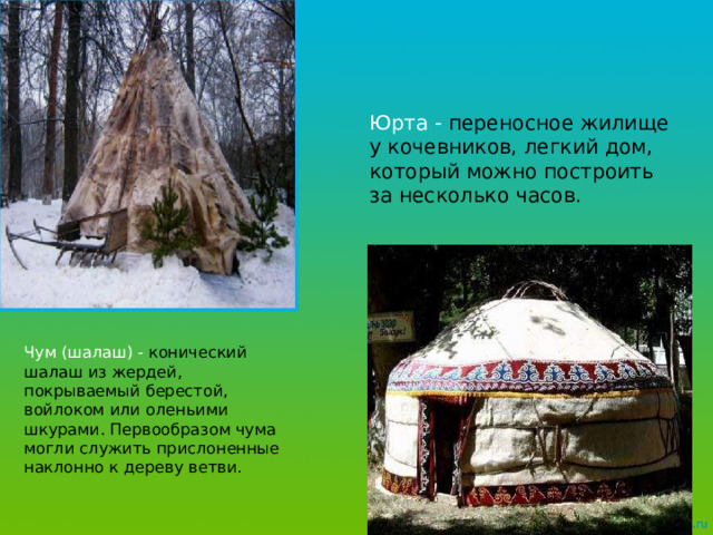 Юрта - переносное жилище у кочевников, легкий дом, который можно построить за несколько часов.  Чум (шалаш) - конический шалаш из жердей, покрываемый берестой, войлоком или оленьими шкурами. Первообразом чума могли служить прислоненные наклонно к дереву ветви.  