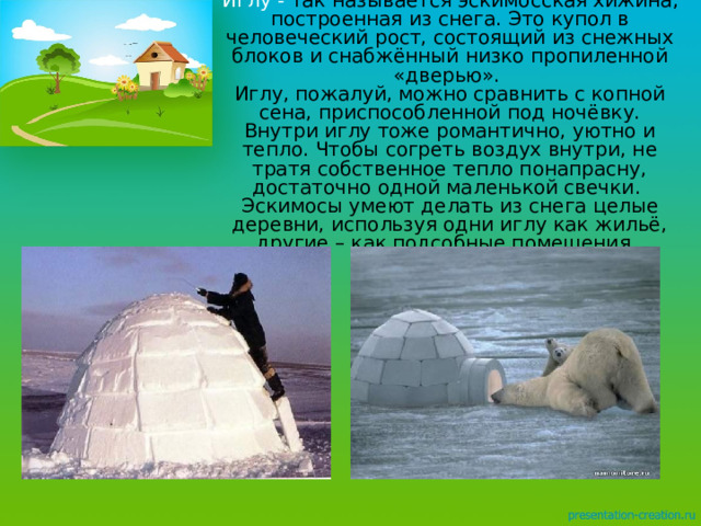 Иглу - так называется эскимосская хижина, построенная из снега. Это купол в человеческий рост, состоящий из снежных блоков и снабжённый низко пропиленной «дверью».  Иглу, пожалуй, можно сравнить с копной сена, приспособленной под ночёвку. Внутри иглу тоже романтично, уютно и тепло. Чтобы согреть воздух внутри, не тратя собственное тепло понапрасну, достаточно одной маленькой свечки.  Эскимосы умеют делать из снега целые деревни, используя одни иглу как жильё, другие – как подсобные помещения.  
