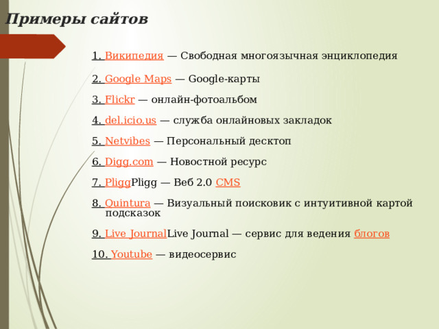 Примеры сайтов   1. Википедия — Свободная многоязычная энциклопедия   2. Google Maps — Google-карты   3. Flickr — онлайн-фотоальбом   4. del.icio.us — служба онлайновых закладок   5. Netvibes — Персональный десктоп   6. Digg.com — Новостной ресурс   7. Pligg Pligg — Веб 2.0 CMS    8. Quintura — Визуальный поисковик с интуитивной картой подсказок   9. Live Journal Live Journal — сервис для ведения блогов    10. Youtube — видеосервис 