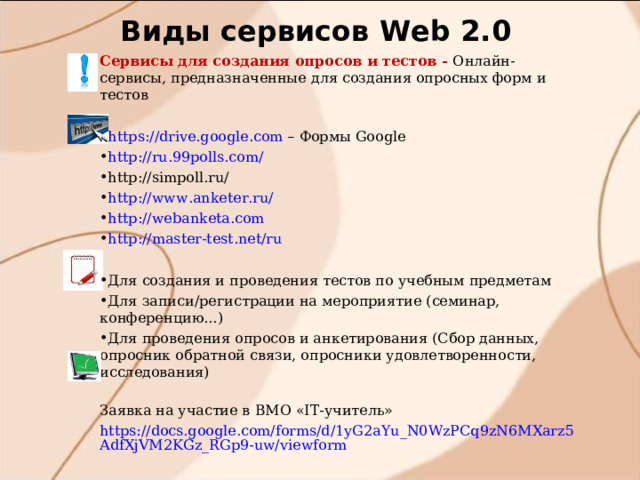 Виды сервисов W eb 2.0 Сервисы для создания опросов и тестов - Онлайн-сервисы, предназначенные для создания опросных форм и тестов https://drive.google.com – Формы Google http://ru.99polls.com/ http://simpoll.ru/ http://www.anketer.ru/ http://webanketa.com http://master-test.net/ru Для создания и проведения тестов по учебным предметам Для записи/регистрации на мероприятие (семинар, конференцию...) Для проведения опросов и анкетирования (Сбор данных, опросник обратной связи, опросники удовлетворенности, исследования)  Заявка на участие в ВМО «IT-учитель» https://docs.google.com/forms/d/1yG2aYu_N0WzPCq9zN6MXarz5AdfXjVM2KGz_RGp9-uw/viewform 