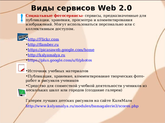 Виды сервисов W eb 2.0 Социальные фотосервисы - сервисы, предназначенные для публикации, хранения, просмотра и комментирования изображений. Могут использоваться персонально или с коллективным доступом. http://Flickr.com http://flamber.ru https://picasaweb.google.com/home http://kalyamalya.ru https://plus.google.com/u/0/photos  Источник учебных материалов Публикация, хранение, комментирование творческих фото-работ и рисунков учеников Средство для совместной учебной деятельности учеников из нескольких школ или городов (cоздание галереи)  Галерея лучших детских рисунков на сайте КаляМаля http://www.kalyamalya.ru/modules/bamagalerie3/scores.php 