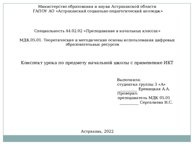 Министерство образования и науки Астраханской области  ГАПОУ АО « Астраханский социально-педагогический колледж » Специальность 44.02.02 « Преподавание в начальных классах » МДК.05.01. Теоретические и методические основы использования цифровых образовательных ресурсов Конспект урока по предмету начальной школы с применение ИКТ  Выполнила:  студентка группы 3 « А »  _________ Еремицкая А.А.  Проверил:  преподаватель МДК 05.01  __________ Сергалиева Н.С. Астрахань, 2022 