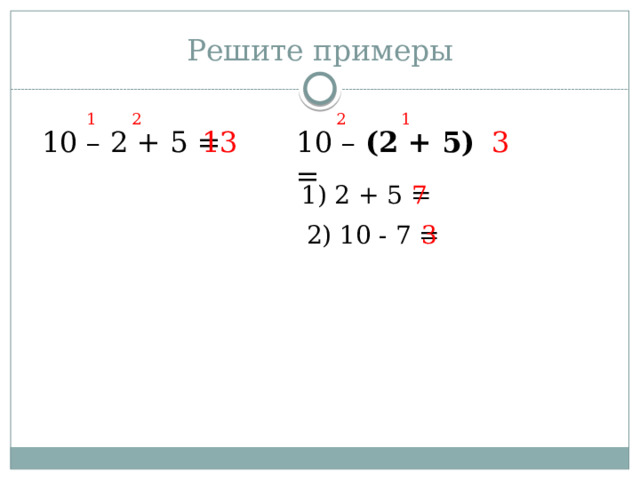 Решите примеры 1 2 1 2 10 – 2 + 5 = 13 10 – (2 + 5) = 3 1) 2 + 5 = 7 2) 10 - 7 = 3 