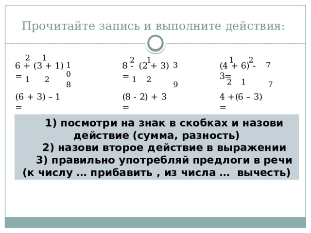 Прочитайте запись и выполните действия: 2 1 2 1 1 2 (4 + 6) - 3= 8 - (2 + 3) = 10 7 6 + (3 + 1) = 3 (8 - 2) + 3 = (6 + 3) – 1 = 4 +(6 – 3) = 1 2 2 1 2 1 8 7 9 1) посмотри на знак в скобках и назови действие (сумма, разность) 2) назови второе действие в выражении 3) правильно употребляй предлоги в речи (к числу … прибавить , из числа …  вычесть) 