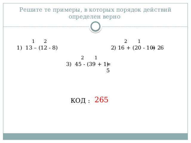 Решите те примеры, в которых порядок действий определен верно 1 1 2 2 1) 13 – (12 - 8) 2) 16 + (20 - 10) = 26 1 2 3) 45 - (39 + 1) = 5 265 КОД : 