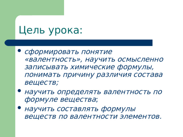 Цель урока: сформировать понятие «валентность», научить осмысленно записывать химические формулы, понимать причину различия состава веществ; научить определять валентность по формуле вещества ; научить  составлять формулы веществ по валентности элементов.   