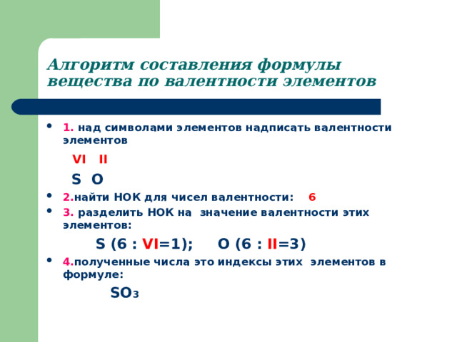 Алгоритм составления формулы вещества по валентности элементов 1. над символами элементов надписать валентности элементов  VI II   S O 2. найти НОК для чисел валентности:  6  3. разделить НОК на значение валентности этих элементов:  S (6 : VI =1); O (6 : II =3)  4. полученные числа это индексы этих элементов в формуле:  SO 3  