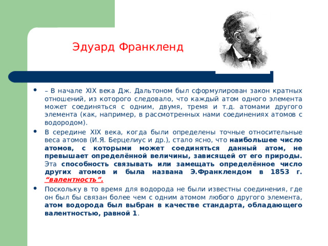 Эдуард Франкленд – В начале XIX века Дж. Дальтоном был сформулирован закон кратных отношений, из которого следовало, что каждый атом одного элемента может соединяться с одним, двумя, тремя и т.д. атомами другого элемента (как, например, в рассмотренных нами соединениях атомов с водородом).   В середине XIX века, когда были определены точные относительные веса атомов (И.Я. Берцелиус и др.), стало ясно, что наибольшее число атомов, с которыми может соединяться данный атом, не превышает определённой величины, зависящей от его природы. Эта способность связывать или замещать определённое число других атомов и была названа Э.Франклендом в 1853 г. “валентность”. Поскольку в то время для водорода не были известны соединения, где он был бы связан более чем с одним атомом любого другого элемента, атом водорода был выбран в качестве стандарта, обладающего валентностью, равной 1 . 