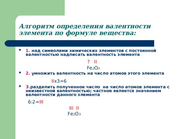 Алгоритм определения валентности элемента по формуле вещества: 1. над символами химических элементов с постоянной валентностью надписать валентность элемента   ? II   Fe 2 O 3  2. умножить валентность на число атомов этого элемента    II x3=6  3. разделить полученное число на число атомов элемента с неизвестной валентностью; частное является значением валентности данного элемента   6:2= III     III II     Fe 2 O 3  