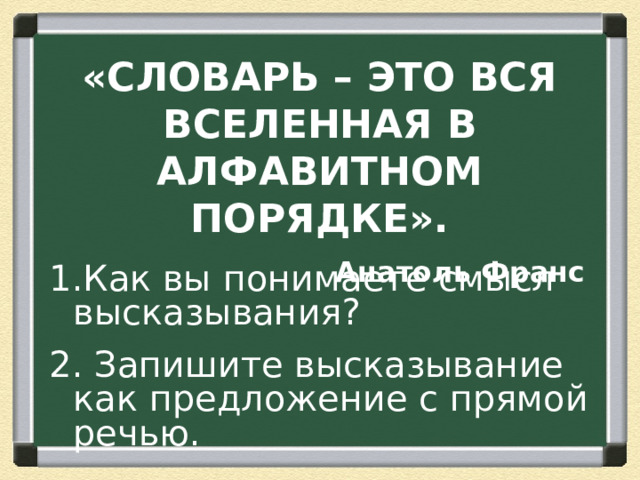 «СЛОВАРЬ – ЭТО ВСЯ ВСЕЛЕННАЯ В АЛФАВИТНОМ ПОРЯДКЕ». Анатоль Франс Как вы понимаете смысл высказывания? 2. Запишите высказывание как предложение с прямой речью.  