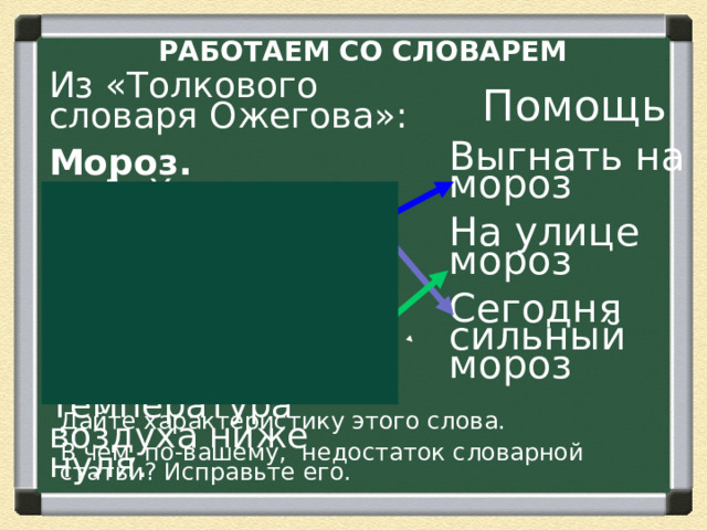 РАБОТАЕМ СО СЛОВАРЕМ Из «Толкового словаря Ожегова»: Мороз.  м. 1. Холод; стужа.  2. разг. Место, где сильный холод, стужа. 3. разг. Температура воздуха ниже нуля. Помощь Выгнать на мороз На улице мороз Сегодня сильный мороз Дайте характеристику этого слова. В чем, по-вашему, недостаток словарной статьи? Исправьте его.  