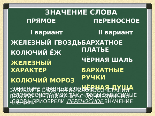 ЗНАЧЕНИЕ СЛОВА  ПРЯМОЕ ПЕРЕНОСНОЕ I вариант II вариант ЖЕЛЕЗНЫЙ ГВОЗДЬ БАРХАТНОЕ ПЛАТЬЕ КОЛЮЧИЙ ЁЖ ЧЁРНАЯ ШАЛЬ ЖЕЛЕЗНЫЙ ХАРАКТЕР БАРХАТНЫЕ РУЧКИ КОЛЮЧИЙ МОРОЗ ЧЁРНАЯ ДУША ЗАМЕНИТЕ ГЛАВНЫЕ СЛОВА В СЛОВОСОЧЕТАНИЯХ ТАК, ЧТОБЫ ЗАВИСИМЫЕ СЛОВА ПРИОБРЕЛИ ПЕРЕНОСНОЕ ЗНАЧЕНИЕ ЗАПИШИТЕ С ОДНИМ ИЗ СЛОВОСОЧЕТАНИЙ ПРОСТОЕ ПРЕДЛОЖЕНИЕ С ОДНОРОДНЫМИ ЧЛЕНАМИ  