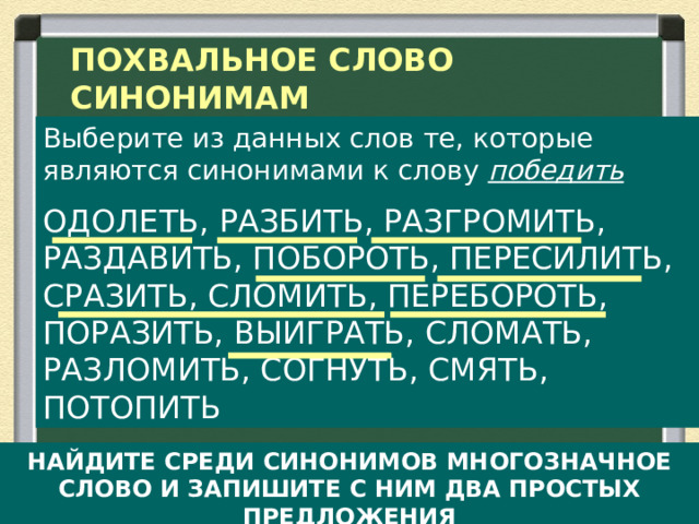 ПОХВАЛЬНОЕ СЛОВО СИНОНИМАМ Выберите из данных слов те, которые являются синонимами к слову победить ОДОЛЕТЬ, РАЗБИТЬ, РАЗГРОМИТЬ, РАЗДАВИТЬ, ПОБОРОТЬ, ПЕРЕСИЛИТЬ, СРАЗИТЬ, СЛОМИТЬ, ПЕРЕБОРОТЬ, ПОРАЗИТЬ, ВЫИГРАТЬ, СЛОМАТЬ, РАЗЛОМИТЬ, СОГНУТЬ, СМЯТЬ, ПОТОПИТЬ НАЙДИТЕ СРЕДИ СИНОНИМОВ МНОГОЗНАЧНОЕ СЛОВО И ЗАПИШИТЕ С НИМ ДВА ПРОСТЫХ ПРЕДЛОЖЕНИЯ  
