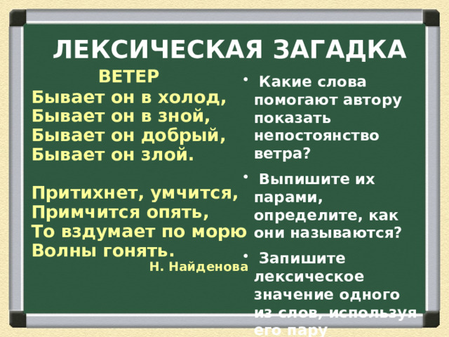ЛЕКСИЧЕСКАЯ ЗАГАДКА  ВЕТЕР Бывает он в холод, Бывает он в зной, Бывает он добрый, Бывает он злой.  Притихнет, умчится, Примчится опять, То вздумает по морю Волны гонять. Н. Найденова  Какие слова помогают автору показать непостоянство ветра?  Выпишите их парами, определите, как они называются?  Запишите лексическое значение одного из слов, используя его пару  