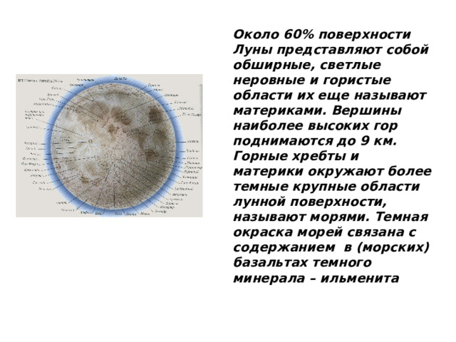 Около 60% поверхности Луны представляют собой обширные, светлые неровные и гористые области их еще называют материками. Вершины наиболее высоких гор поднимаются до 9 км. Горные хребты и материки окружают более темные крупные области лунной поверхности, называют морями. Темная окраска морей связана с содержанием в (морских) базальтах темного минерала – ильменита 