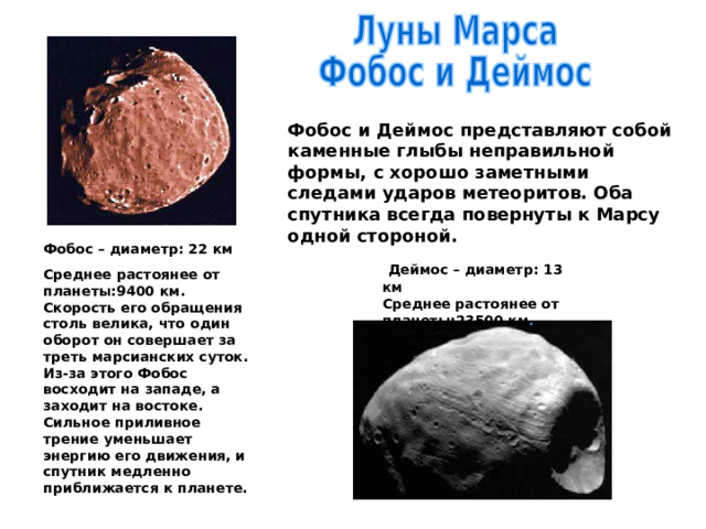 Фобос и Деймос представляют собой каменные глыбы неправильной формы, с хорошо заметными следами ударов метеоритов. Оба спутника всегда повернуты к Марсу одной стороной. Фобос – диаметр: 22 км Среднее растоянее от планеты:9400 км. Скорость его обращения столь велика, что один оборот он совершает за треть марсианских суток. Из-за этого Фобос восходит на западе, а заходит на востоке. Сильное приливное трение уменьшает энергию его движения, и спутник медленно приближается к планете.  Деймос – диаметр: 13 км Среднее растоянее от планеты:23500 км . 