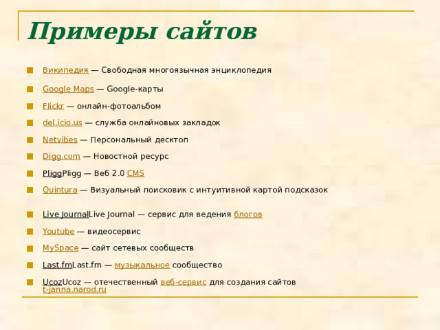 Примеры сайтов   Википедия — Свободная многоязычная энциклопедия   Google Maps — Google-карты   Flickr — онлайн-фотоальбом   del.icio.us — служба онлайновых закладок   Netvibes — Персональный десктоп   Digg.com — Новостной ресурс   Pligg Pligg — Веб 2.0 CMS    Quintura — Визуальный поисковик с интуитивной картой подсказок   Live Journal Live Journal — сервис для ведения блогов    Youtube — видеосервис   MySpace — сайт сетевых сообществ   Last.fm Last.fm — музыкальное сообщество   Ucoz Ucoz — отечественный веб-сервис для создания сайтов  t-janna.narod.ru    