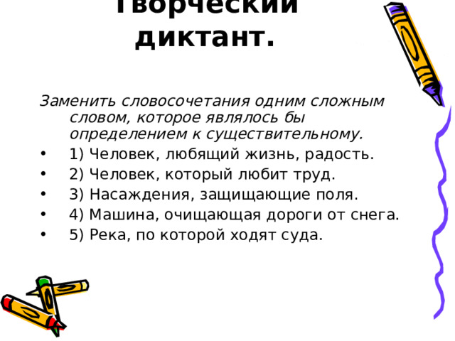 Творческий диктант.   Заменить словосочетания одним сложным словом, которое являлось бы определением к существительному. 1) Человек, любящий жизнь, радость. 2) Человек, который любит труд. 3) Насаждения, защищающие поля. 4) Машина, очищающая дороги от снега. 5) Река, по которой ходят суда. 