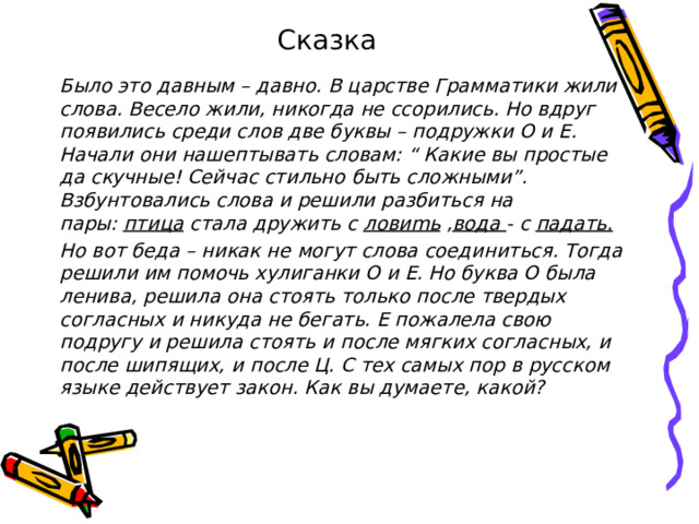 Сказка Было это давным – давно. В царстве Грамматики жили слова. Весело жили, никогда не ссорились. Но вдруг появились среди слов две буквы – подружки О и Е. Начали они нашептывать словам: “ Какие вы простые да скучные! Сейчас стильно быть сложными”. Взбунтовались слова и решили разбиться на пары:  птица  стала дружить с  ловиmь  , вода  - с  падать. Но вот беда – никак не могут слова соединиться. Тогда решили им помочь хулиганки О и Е. Но буква О была ленива, решила она стоять только после твердых согласных и никуда не бегать. Е пожалела свою подругу и решила стоять и после мягких согласных, и после шипящих, и после Ц. С тех самых пор в русском языке действует закон. Как вы думаете, какой? 