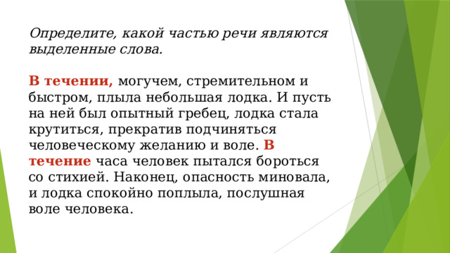 Определите, какой частью речи являются выделенные слова.   В течении, могучем, стремительном и быстром, плыла небольшая лодка. И пусть на ней был опытный гребец, лодка стала крутиться, прекратив подчиняться человеческому желанию и воле. В течение  часа человек пытался бороться со стихией. Наконец, опасность миновала, и лодка спокойно поплыла, послушная воле человека.   