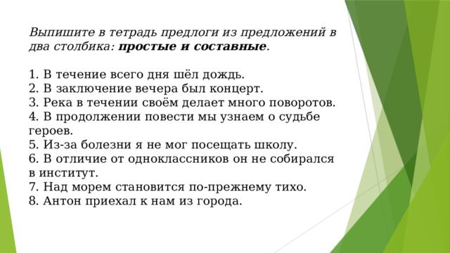 Выпишите в тетрадь предлоги из предложений в два столбика: простые и составные .   1. В течение всего дня шёл дождь.  2. В заключение вечера был концерт.  3. Река в течении своём делает много поворотов.  4. В продолжении повести мы узнаем о судьбе героев.  5. Из-за болезни я не мог посещать школу.  6. В отличие от одноклассников он не собирался в институт.  7. Над морем становится по-прежнему тихо.  8. Антон приехал к нам из города.   
