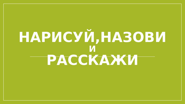 Нарисуй,назови  и  Расскажи 