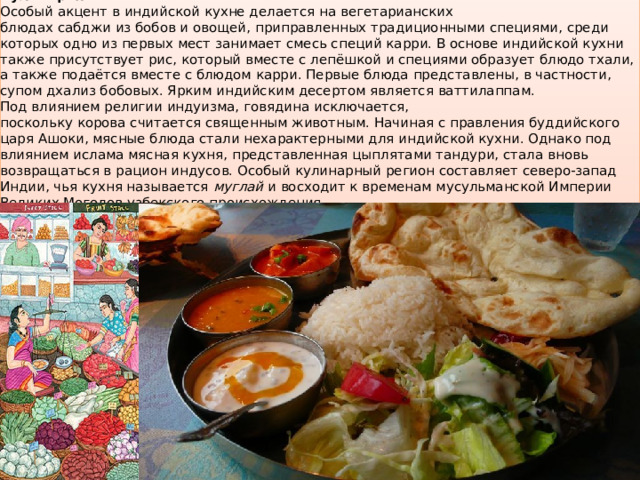 Кулинария Особый акцент в индийской кухне делается на вегетарианских блюдах сабджи из бобов и овощей, приправленных традиционными специями, среди которых одно из первых мест занимает смесь специй карри. В основе индийской кухни также присутствует рис, который вместе с лепёшкой и специями образует блюдо тхали, а также подаётся вместе с блюдом карри. Первые блюда представлены, в частности, супом дхализ бобовых. Ярким индийским десертом является ваттилаппам. Под влиянием религии индуизма, говядина исключается, поскольку корова считается священным животным. Начиная с правления буддийского царя Ашоки, мясные блюда стали нехарактерными для индийской кухни. Однако под влиянием ислама мясная кухня, представленная цыплятами тандури, стала вновь возвращаться в рацион индусов. Особый кулинарный регион составляет северо-запад Индии, чья кухня называется  муглай  и восходит к временам мусульманской Империи Великих Моголов узбекского происхождения. 