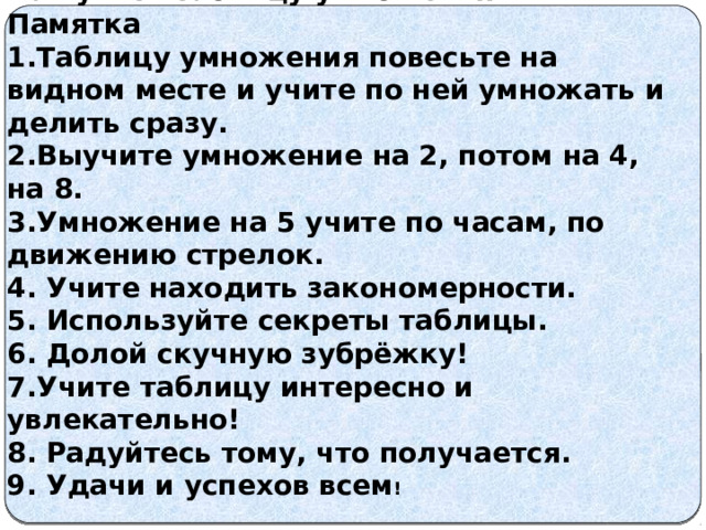  Как учить таблицу умножения Памятка 1.Таблицу умножения повесьте на видном месте и учите по ней умножать и делить сразу. 2.Выучите умножение на 2, потом на 4, на 8. 3.Умножение на 5 учите по часам, по движению стрелок. 4. Учите находить закономерности. 5. Используйте секреты таблицы. 6. Долой скучную зубрёжку! 7.Учите таблицу интересно и увлекательно! 8. Радуйтесь тому, что получается. 9. Удачи и успехов всем ! 