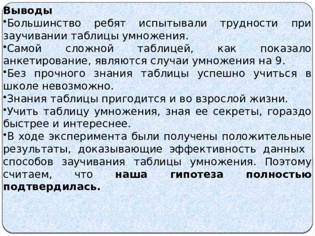  Выводы Большинство ребят испытывали трудности при заучивании таблицы умножения. Самой сложной таблицей, как показало анкетирование, являются случаи умножения на 9. Без прочного знания таблицы успешно учиться в школе невозможно. Знания таблицы пригодится и во взрослой жизни. Учить таблицу умножения, зная ее секреты, гораздо быстрее и интереснее. В ходе эксперимента были получены положительные результаты, доказывающие эффективность данных способов заучивания таблицы умножения. Поэтому считаем, что наша гипотеза полностью подтвердилась. 