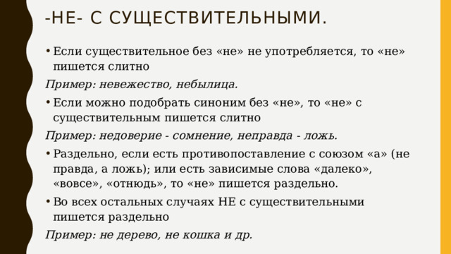 -не- с существительными. Если существительное без «не» не употребляется, то «не» пишется слитно Пример: невежество, небылица. Если можно подобрать синоним без «не», то «не» с существительным пишется слитно Пример: недоверие - сомнение, неправда - ложь. Раздельно, если есть противопоставление с союзом «а» (не правда, а ложь); или есть зависимые слова «далеко», «вовсе», «отнюдь», то «не» пишется раздельно. Во всех остальных случаях НЕ с существительными пишется раздельно Пример: не дерево, не кошка и др. 