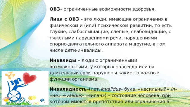 ОВЗ – ограниченные возможности здоровья. Лица с ОВЗ – это люди, имеющие ограничения в физическом и (или) психическом развитии, то есть глухие, слабослышащие, слепые, слабовидящие, с тяжелыми нарушениями речи, нарушениями опорно-двигательного аппарата и другие, в том числе дети-инвалиды. Инвалиды – люди с ограниченными возможностями, у которых навсегда или на длительный срок нарушены какие-то важные функции организма. Инвалидность –( лат. Invalidus – букв. «несильный», in – «не» + validus – «силач») – состояние человека, при котором имеются препятствия или ограничения в деятельности человека с физическими, умственными, сенсорными или психическими отк лонениями. 