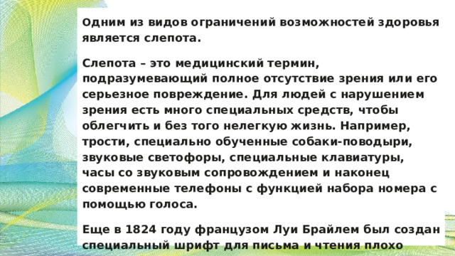 О дним из видов ограничений возможностей здоровья является слепота. Слепота – это медицинский термин, подразумевающий полное отсутствие зрения или его серьезное повреждение. Для людей с нарушением зрения есть много специальных средств, чтобы облегчить и без того нелегкую жизнь. Например, трости, специально обученные собаки-поводыри, звуковые светофоры, специальные клавиатуры, часы со звуковым сопровождением и наконец современные телефоны с функцией набора номера с помощью голоса. Еще в 1824 году французом Луи Брайлем был создан специальный шрифт для письма и чтения плохо видящим людям 