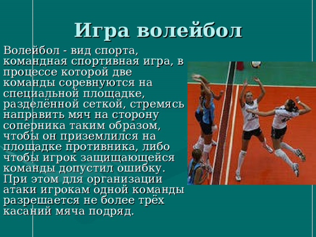Игра волейбол Волейбол - вид спорта, командная спортивная игра, в процессе которой две команды соревнуются на специальной площадке, разделённой сеткой, стремясь направить мяч на сторону соперника таким образом, чтобы он приземлился на площадке противника, либо чтобы игрок защищающейся команды допустил ошибку. При этом для организации атаки игрокам одной команды разрешается не более трёх касаний мяча подряд. 