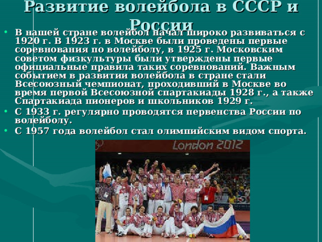 Развитие волейбола в СССР и России В нашей стране  волейбол начал широко развиваться с 1920 г. В 1923 г. в Москве были проведены первые соревнования по волейболу, в 1925 г. Московским советом физкультуры были утверждены первые официальные правила таких соревнований. Важным событием в развитии волейбола в стране стали Всесоюзный чемпионат, проходивший в Москве во время первой Всесоюзной спартакиады 1928 г., а также Спартакиада пионеров и школьников 1929 г. С 1933 г. регулярно проводятся первенства России по волейболу. С 1957 года волейбол стал олимпийским видом спорта. 
