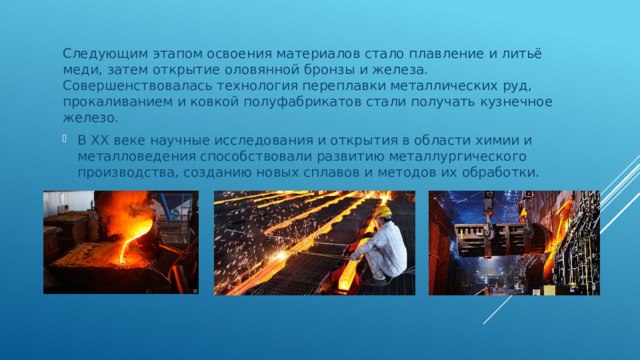 Следующим этапом освоения материалов стало плавление и литьё меди, затем открытие оловянной бронзы и железа. Совершенствовалась технология переплавки металлических руд, прокаливанием и ковкой полуфабрикатов стали получать кузнечное железо. В ХХ веке научные исследования и открытия в области химии и металловедения способствовали развитию металлургического производства, созданию новых сплавов и методов их обработки. 