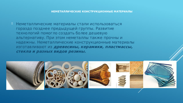    Неметаллические конструкционные материалы   Неметаллические материалы стали использоваться гораздо позднее предыдущей группы. Развитие технологий помогло создать более дешевую альтернативу. При этом неметаллы также прочны и надежны. Неметаллические конструкционные материалы изготавливают из древесины, керамики, пластмассы, стекла и разных видов резины. 