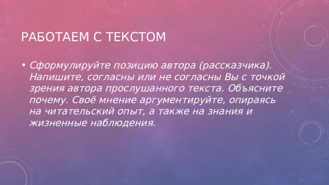 Работаем с текстом Сформулируйте позицию автора (рассказчика). Напишите, согласны или не согласны Вы с точкой зрения автора прослушанного текста. Объясните почему. Своё мнение аргументируйте, опираясь на читательский опыт, а также на знания и жизненные наблюдения.   