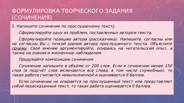 Формулировка творческого задания (сочинения) 2. Напишите сочинение по прослушанному тексту.  Сформулируйте одну из проблем, поставленных автором текста.  Сформулируйте позицию автора (рассказчика). Напишите, согласны или не согласны Вы с точкой зрения автора прослушанного текста. Объясните почему . Своё мнение аргументируйте, опираясь на читательский опыт, а также на знания и жизненные наблюдения.  Продумайте композицию сочинения.  Сочинение напишите в объёме от 200 слов. Если в сочинении менее 150 слов (в подсчёт слов включаются все слова, в том числе служебные), то такая работа считается невыполненной и оценивается 0 баллов.  Если сочинение не опирается на прослушанный текст или представляет собой пересказанный текст, то такая работа оценивается 0 баллов. 
