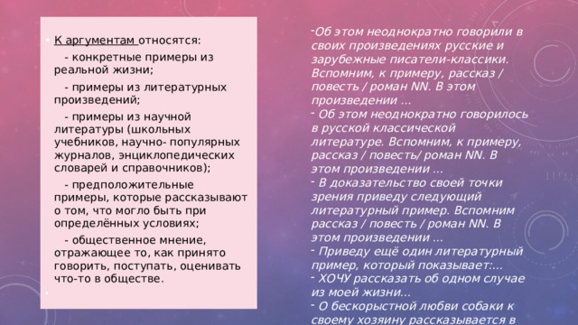  К аргументам относятся:   - конкретные примеры из реальной жизни;   - примеры из литературных произведений;   - примеры из научной литературы (школьных учебников, научно- популярных журналов, энциклопедических словарей и справочников);   - предположительные примеры, которые рассказывают о том, что могло быть при определённых условиях;   - общественное мнение, отражающее то, как принято говорить, поступать, оценивать что-то в обществе. Об этом неоднократно говорили в своих произведениях русские и зарубежные писатели-классики. Вспомним, к примеру, рассказ / повесть / роман NN. В этом произведении ...   Об этом неоднократно говорилось в русской классической литературе. Вспомним, к примеру, рассказ / повесть/ роман NN. В этом произведении ...   В доказательство своей точки зрения приведу следующий литературный пример. Вспомним рассказ / повесть / роман NN. В этом произведении ...   Приведу ещё один литературный пример, который показывает:...   Хочу рассказать об одном случае из моей жизни…  О бескорыстной любви собаки к своему хозяину рассказывается в художественном фильме …  