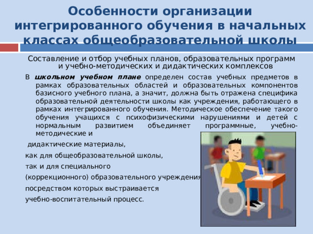 Особенности организации интегрированного обучения в начальных классах общеобразовательной школы Составление и отбор учебных планов, образовательных программ и учебно-методических и дидактических комплексов В школьном учебном плане определен состав учебных предметов в рамках образовательных областей и образовательных компонентов базисного учебного плана, а значит, должна быть отражена специфика образовательной деятельности школы как учреждения, работающего в рамках интегрированного обучения. Методическое обеспечение такого обучения учащихся с психофизическими нарушениями и детей с нормальным развитием объединяет программные, учебно-методические и  дидактические материалы, как для общеобразовательной школы, так и для специального (коррекционного) образовательного учреждения, посредством которых выстраивается учебно-воспитательный процесс. 