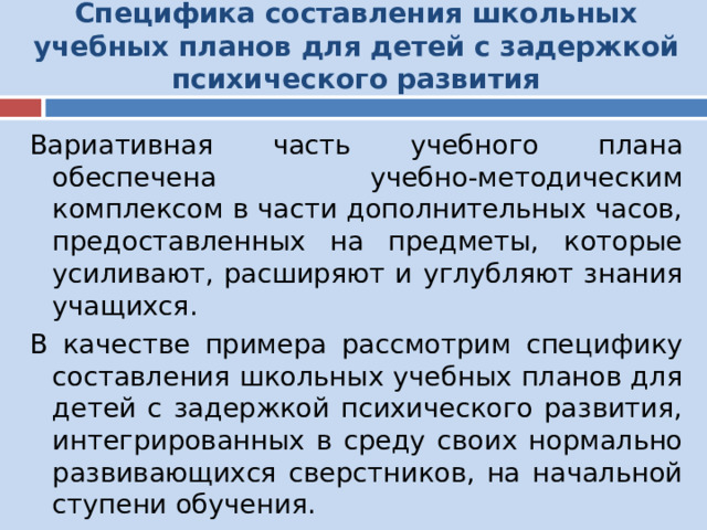 Специфика составления школьных учебных планов для детей с задержкой психического развития   Вариативная часть учебного плана обеспечена учебно-методическим комплексом в части дополнительных часов, предоставленных на предметы, которые усиливают, расширяют и углубляют знания учащихся. В качестве примера рассмотрим специфику составления школьных учебных планов для детей с задержкой психического развития, интегрированных в среду своих нормально развивающихся сверстников, на начальной ступени обучения. 