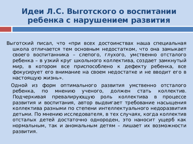 Идеи Л.С. Выготского о воспитании ребенка с нарушением развития Выготский писал, что «при всех достоинствах наша специальная школа отличается тем основным недостатком, что она замыкает своего воспитанника – слепого, глухого, умственно отсталого ребенка – в узкий круг школьного коллектива, создает замкнутый мир, в котором все приспособлено к дефекту ребенка, все фокусирует его внимание на своем недостатке и не вводит его в настоящую жизнь».  Одной из форм оптимального развития умственно отсталого ребенка, по мнению ученого, должен стать коллектив. Подчеркивая превалирующую роль коллектива в процессе развития и воспитания, автор выдвигает требование насыщения коллектива разными по степени интеллектуального недоразвития детьми. По мнению исследователя, в тех случаях, когда коллектив отсталых детей достаточно однороден, это наносит ущерб как нормальным, так и аномальным детям – лишает их возможности развития. 